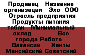 Продавец › Название организации ­ Эхо, ООО › Отрасль предприятия ­ Продукты питания, табак › Минимальный оклад ­ 27 000 - Все города Работа » Вакансии   . Ханты-Мансийский,Советский г.